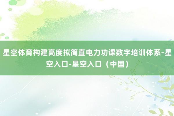 星空体育构建高度拟简直电力功课数字培训体系-星空入口-星空入口（中国）