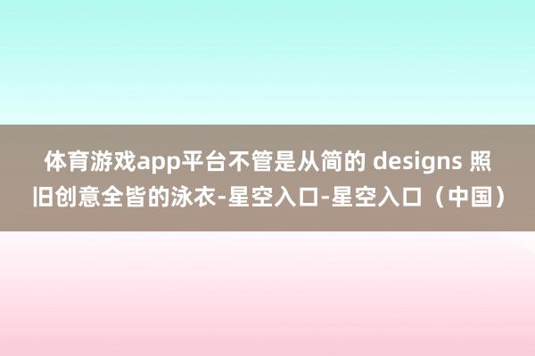 体育游戏app平台不管是从简的 designs 照旧创意全皆的泳衣-星空入口-星空入口（中国）