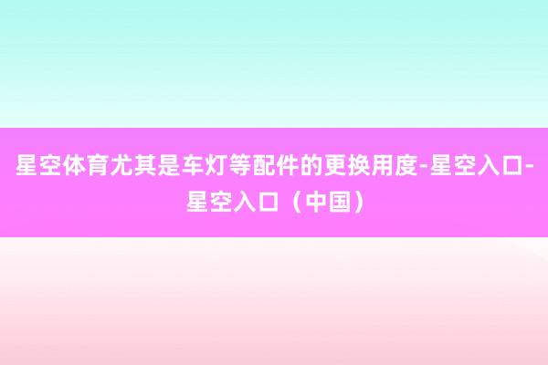 星空体育尤其是车灯等配件的更换用度-星空入口-星空入口（中国）