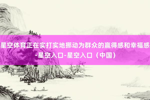 星空体育正在实打实地挪动为群众的赢得感和幸福感-星空入口-星空入口（中国）