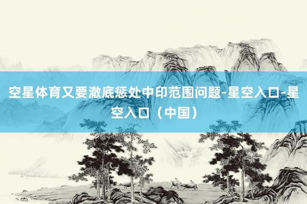 空星体育又要澈底惩处中印范围问题-星空入口-星空入口（中国）