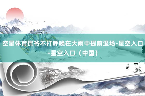 空星体育侃爷不打呼唤在大雨中提前退场-星空入口-星空入口（中国）