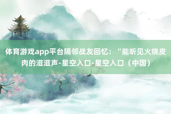 体育游戏app平台隔邻战友回忆：“能听见火烧皮肉的滋滋声-星空入口-星空入口（中国）