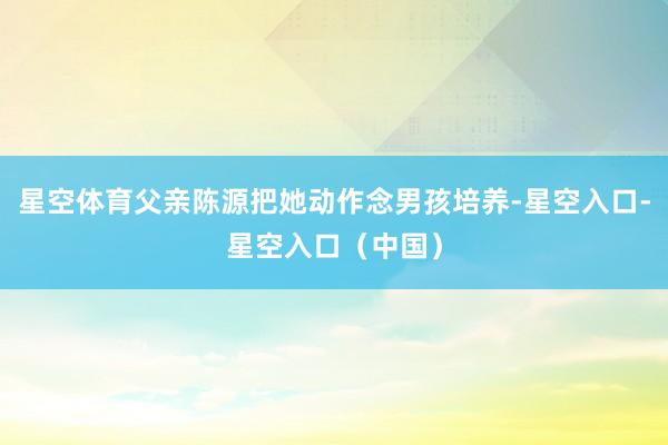星空体育父亲陈源把她动作念男孩培养-星空入口-星空入口（中国）