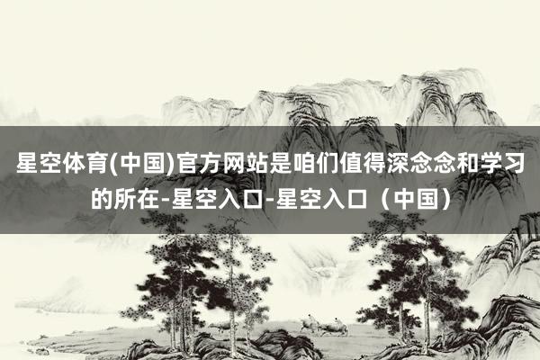 星空体育(中国)官方网站是咱们值得深念念和学习的所在-星空入口-星空入口（中国）