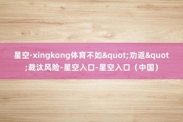 星空·xingkong体育不如"劝返"裁汰风险-星空入口-星空入口（中国）