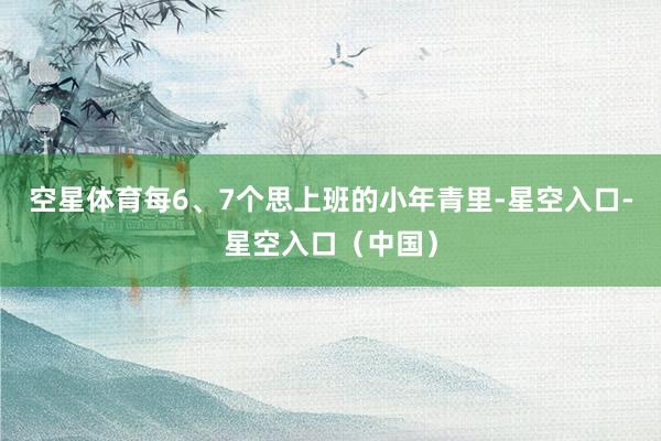 空星体育每6、7个思上班的小年青里-星空入口-星空入口（中国）