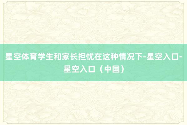 星空体育学生和家长担忧在这种情况下-星空入口-星空入口（中国）