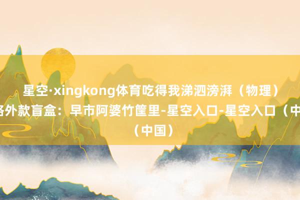 星空·xingkong体育吃得我涕泗滂湃（物理）；格外款盲盒：早市阿婆竹筐里-星空入口-星空入口（中国）
