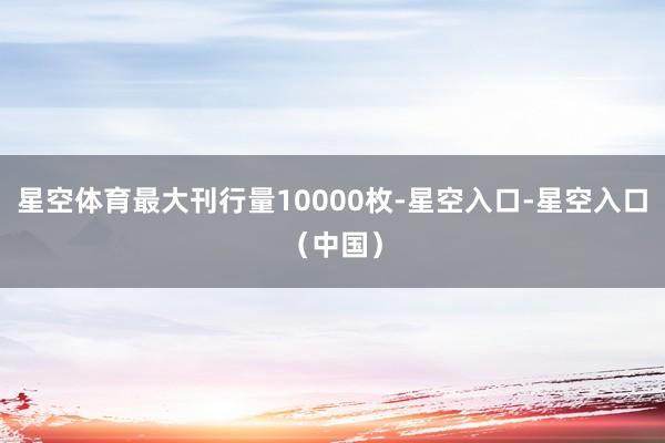 星空体育最大刊行量10000枚-星空入口-星空入口（中国）