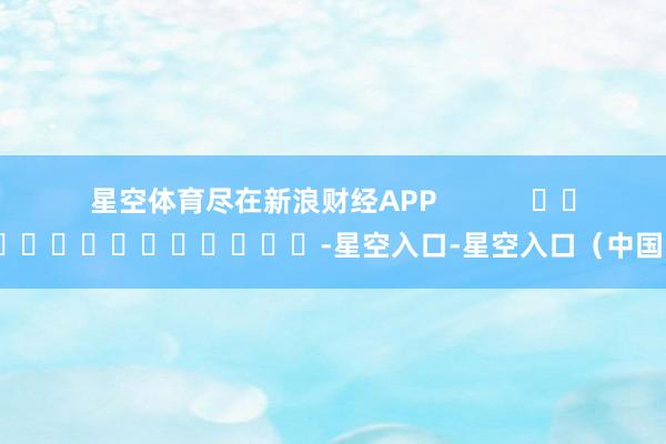 星空体育尽在新浪财经APP            													-星空入口-星空入口（中国）