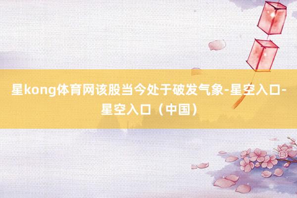 星kong体育网该股当今处于破发气象-星空入口-星空入口（中国）