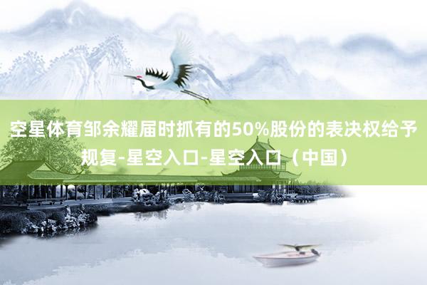 空星体育邹余耀届时抓有的50%股份的表决权给予规复-星空入口-星空入口（中国）