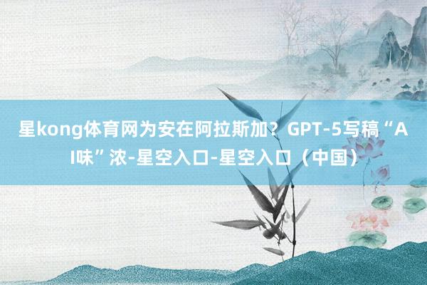 星kong体育网为安在阿拉斯加？GPT-5写稿“AI味”浓-星空入口-星空入口（中国）