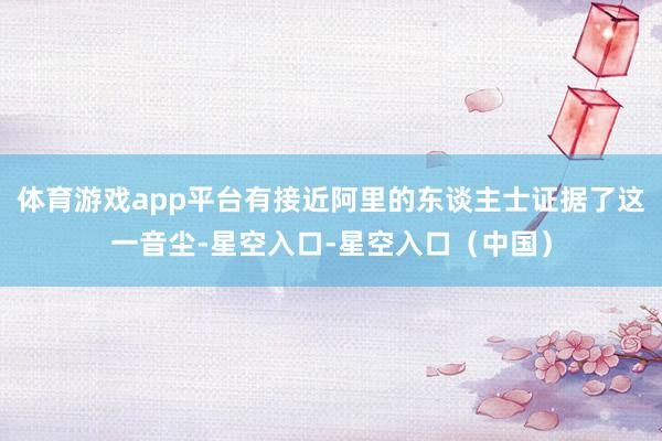 体育游戏app平台有接近阿里的东谈主士证据了这一音尘-星空入口-星空入口（中国）