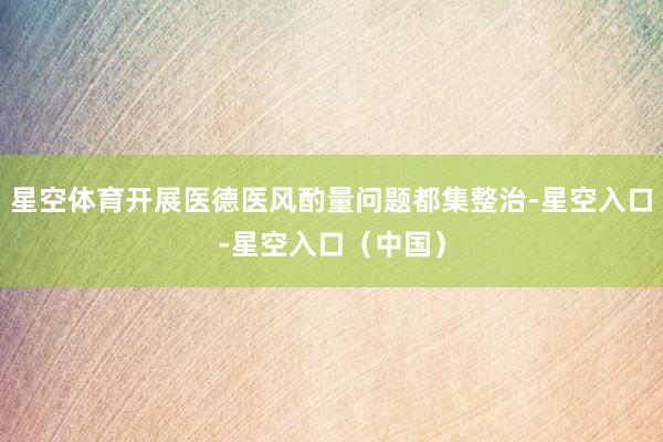 星空体育开展医德医风酌量问题都集整治-星空入口-星空入口（中国）