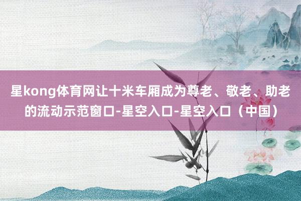 星kong体育网让十米车厢成为尊老、敬老、助老的流动示范窗口-星空入口-星空入口（中国）
