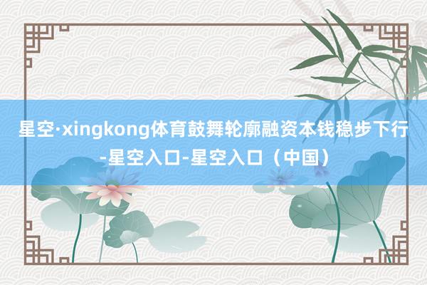 星空·xingkong体育鼓舞轮廓融资本钱稳步下行-星空入口-星空入口（中国）
