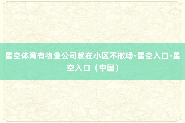 星空体育有物业公司赖在小区不撤场-星空入口-星空入口（中国）