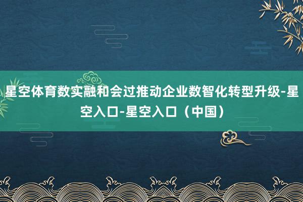 星空体育数实融和会过推动企业数智化转型升级-星空入口-星空入口（中国）