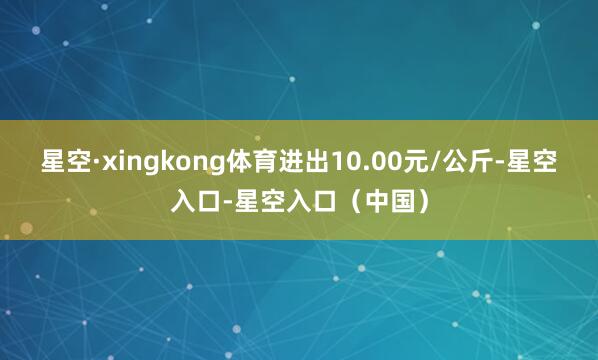 星空·xingkong体育进出10.00元/公斤-星空入口-星空入口（中国）