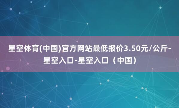 星空体育(中国)官方网站最低报价3.50元/公斤-星空入口-星空入口（中国）
