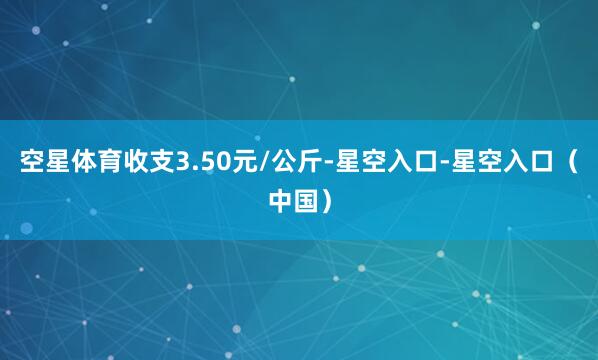 空星体育收支3.50元/公斤-星空入口-星空入口（中国）