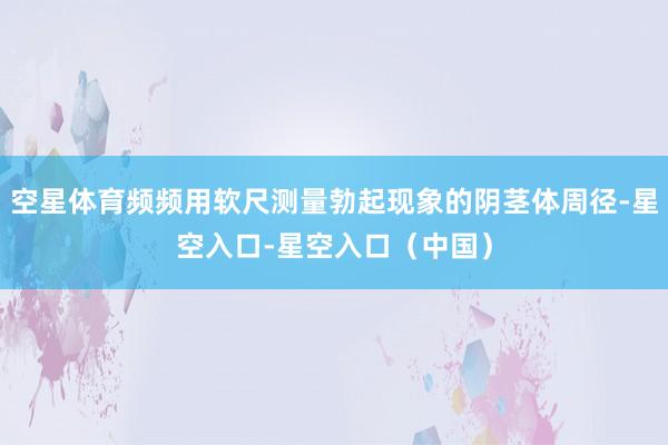 空星体育频频用软尺测量勃起现象的阴茎体周径-星空入口-星空入口（中国）