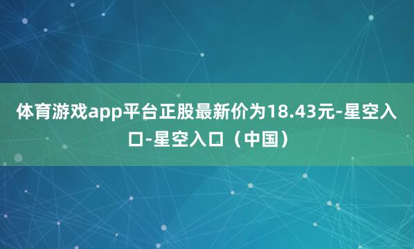 体育游戏app平台正股最新价为18.43元-星空入口-星空入口（中国）