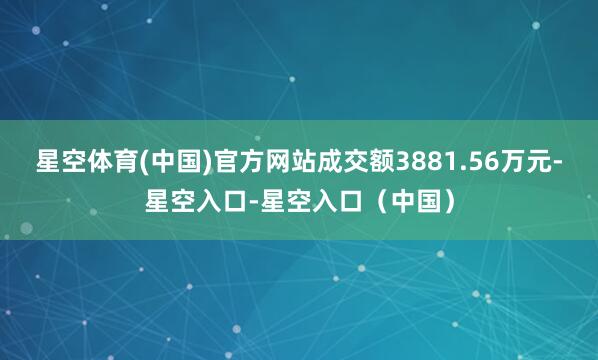 星空体育(中国)官方网站成交额3881.56万元-星空入口-星空入口（中国）
