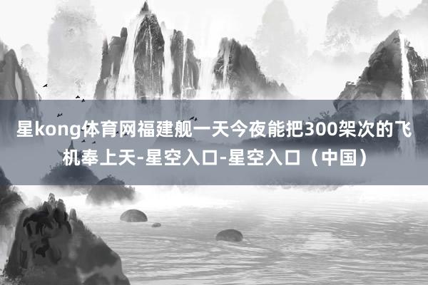 星kong体育网福建舰一天今夜能把300架次的飞机奉上天-星空入口-星空入口（中国）
