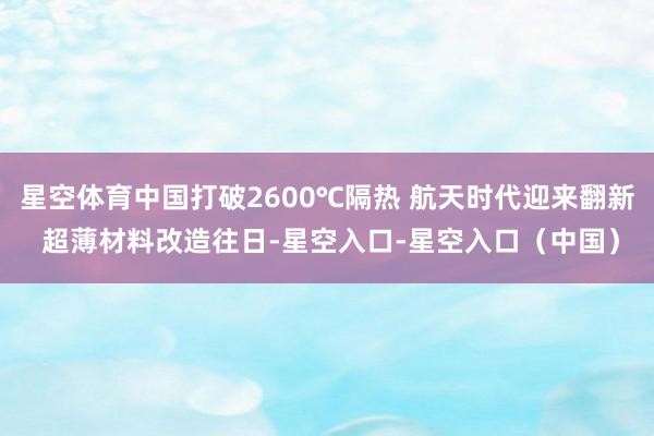 星空体育中国打破2600℃隔热 航天时代迎来翻新 超薄材料改造往日-星空入口-星空入口（中国）