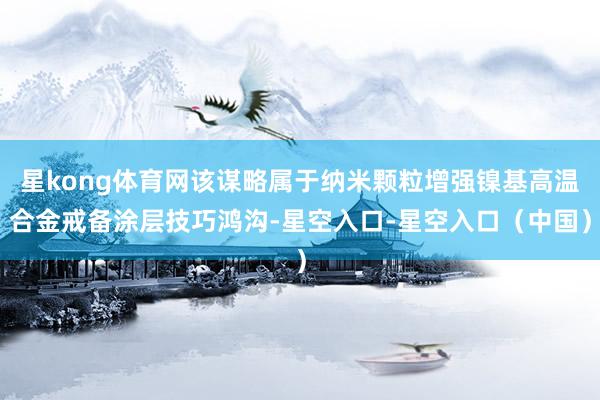 星kong体育网该谋略属于纳米颗粒增强镍基高温合金戒备涂层技巧鸿沟-星空入口-星空入口（中国）