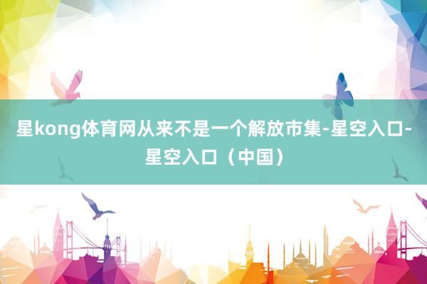 星kong体育网从来不是一个解放市集-星空入口-星空入口（中国）