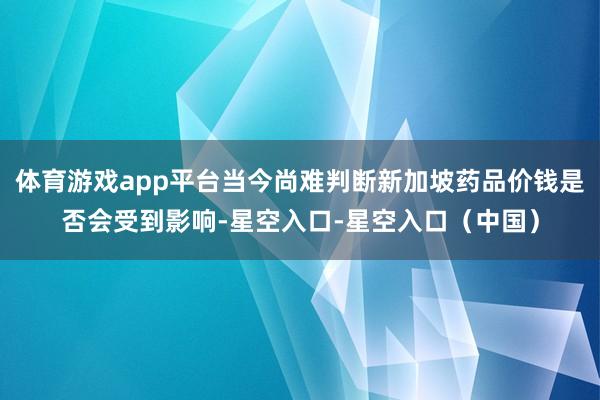 体育游戏app平台当今尚难判断新加坡药品价钱是否会受到影响-星空入口-星空入口（中国）