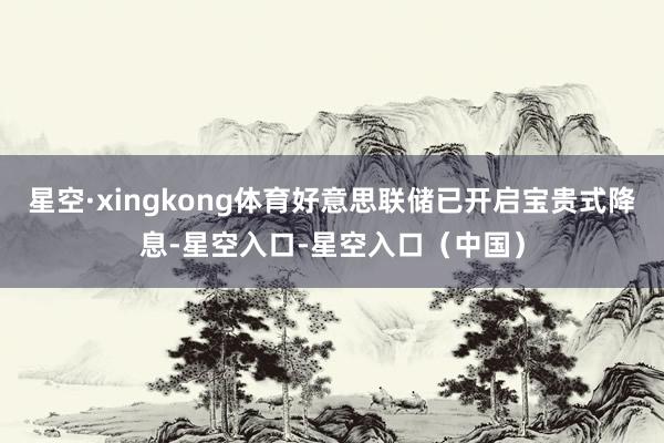 星空·xingkong体育好意思联储已开启宝贵式降息-星空入口-星空入口（中国）