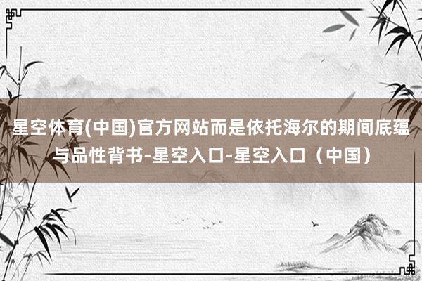 星空体育(中国)官方网站而是依托海尔的期间底蕴与品性背书-星空入口-星空入口（中国）