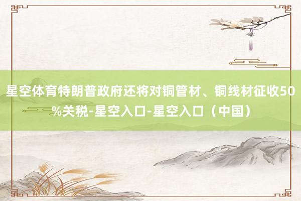 星空体育特朗普政府还将对铜管材、铜线材征收50%关税-星空入口-星空入口（中国）