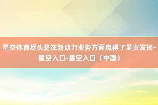 星空体育尽头是在新动力业务方面赢得了显贵发扬-星空入口-星空入口(中国)