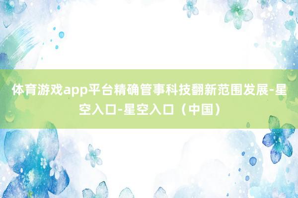 体育游戏app平台精确管事科技翻新范围发展-星空入口-星空入口（中国）
