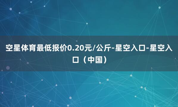 空星体育最低报价0.20元/公斤-星空入口-星空入口（中国）