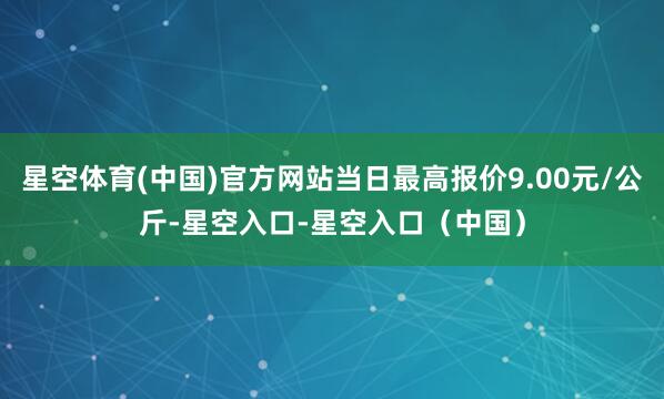 星空体育(中国)官方网站当日最高报价9.00元/公斤-星空入口-星空入口（中国）