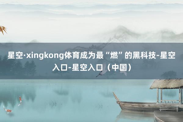 星空·xingkong体育成为最“燃”的黑科技-星空入口-星空入口（中国）