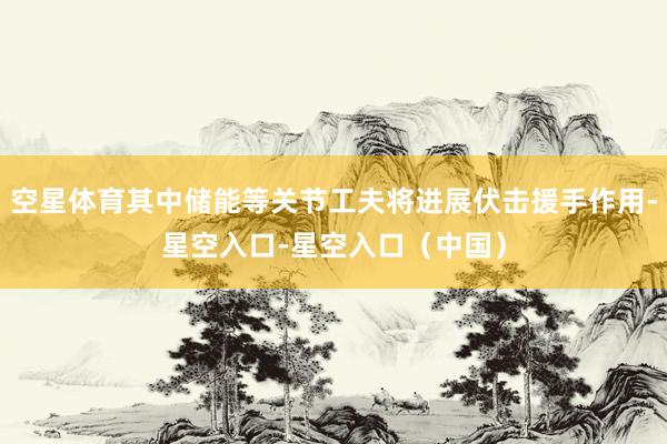 空星体育其中储能等关节工夫将进展伏击援手作用-星空入口-星空入口（中国）