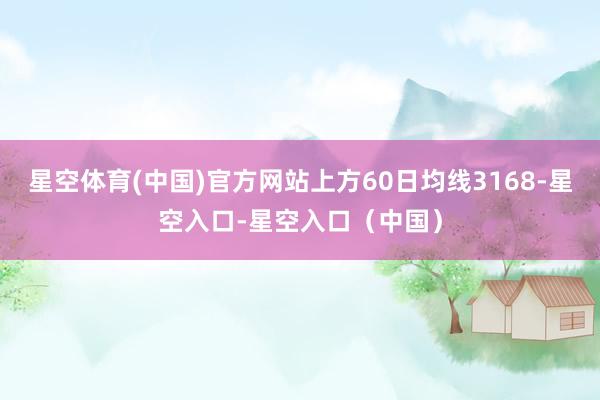星空体育(中国)官方网站上方60日均线3168-星空入口-星空入口（中国）