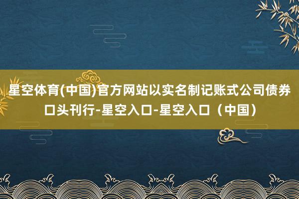 星空体育(中国)官方网站以实名制记账式公司债券口头刊行-星空入口-星空入口(中国)