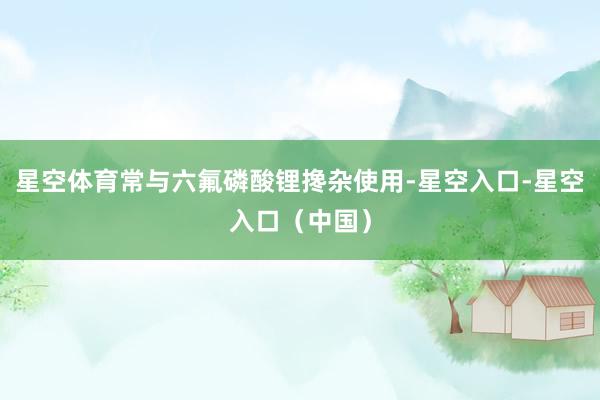 星空体育常与六氟磷酸锂搀杂使用-星空入口-星空入口（中国）