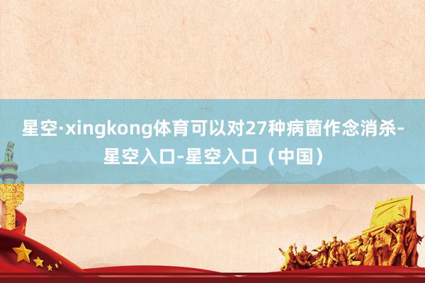 星空·xingkong体育可以对27种病菌作念消杀-星空入口-星空入口（中国）