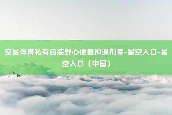 空星体育私有包装野心便捷抑遏剂量-星空入口-星空入口（中国）