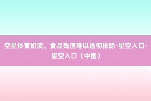 空星体育奶渍、食品残渣难以透彻排除-星空入口-星空入口(中国)
